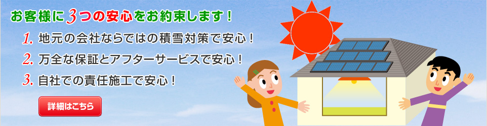 太陽光発電,新潟,お客様に３つの安心をお約束いたします。1.地元の会社ならではの積雪対策で安心！2.万全な保証とアフターサービスで安心！3.自社での責任施工で安心！